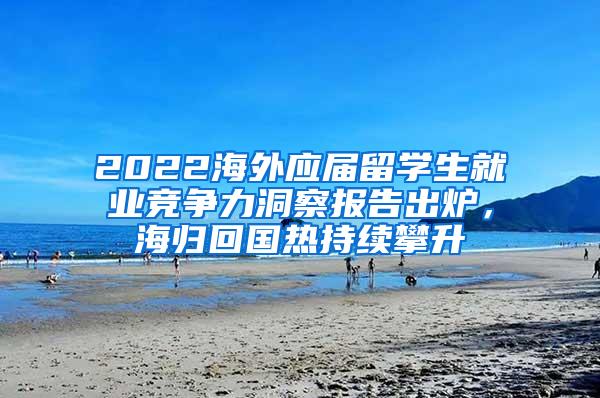 2022海外应届留学生就业竞争力洞察报告出炉，海归回国热持续攀升