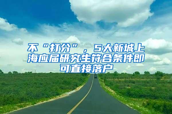 不“打分”，5大新城上海应届研究生符合条件即可直接落户