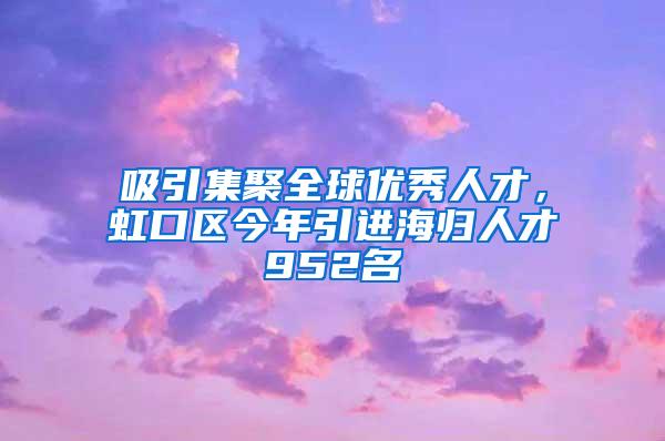 吸引集聚全球优秀人才，虹口区今年引进海归人才952名