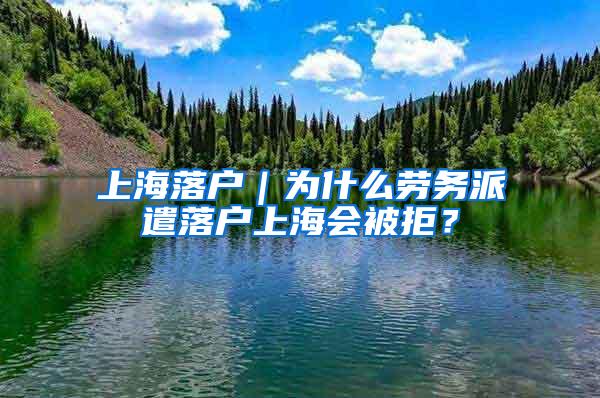 上海落户｜为什么劳务派遣落户上海会被拒？