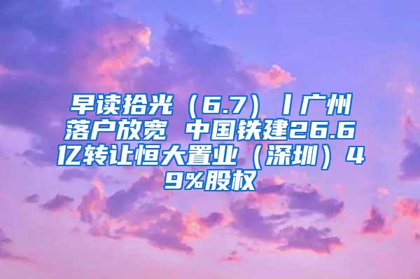 早读拾光（6.7）丨广州落户放宽 中国铁建26.6亿转让恒大置业（深圳）49%股权