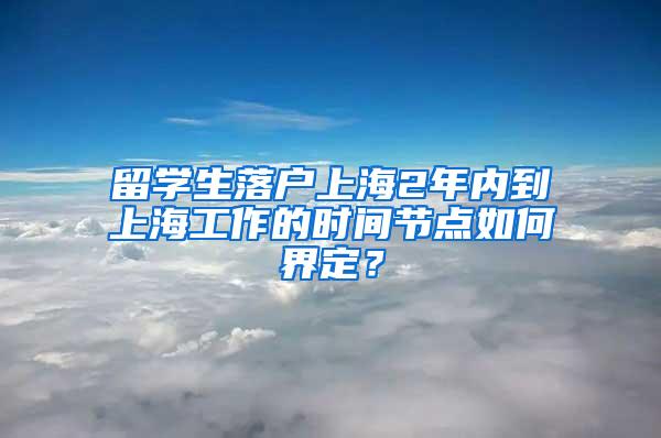 留学生落户上海2年内到上海工作的时间节点如何界定？