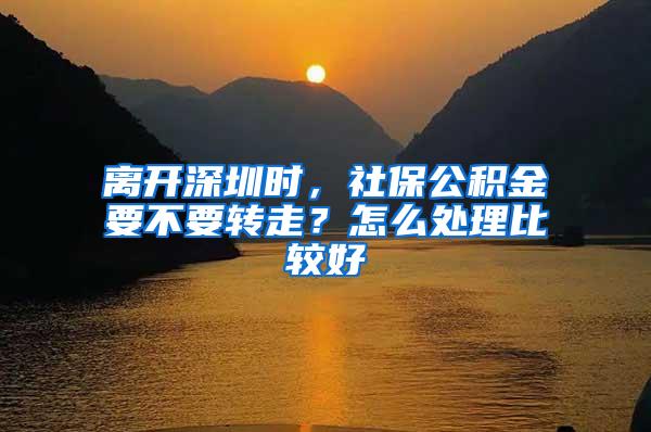 离开深圳时，社保公积金要不要转走？怎么处理比较好