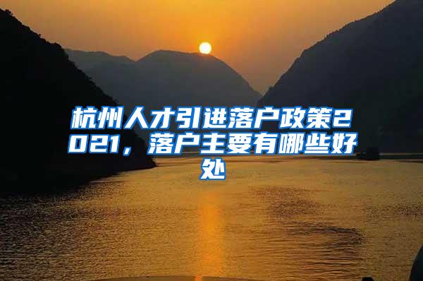 杭州人才引进落户政策2021，落户主要有哪些好处