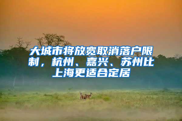 大城市将放宽取消落户限制，杭州、嘉兴、苏州比上海更适合定居