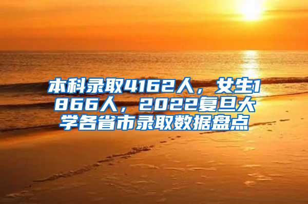 本科录取4162人，女生1866人，2022复旦大学各省市录取数据盘点