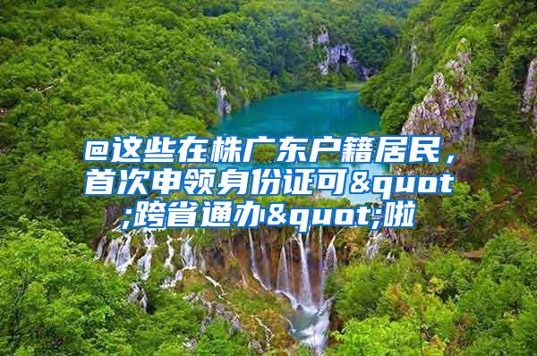 @这些在株广东户籍居民，首次申领身份证可"跨省通办"啦