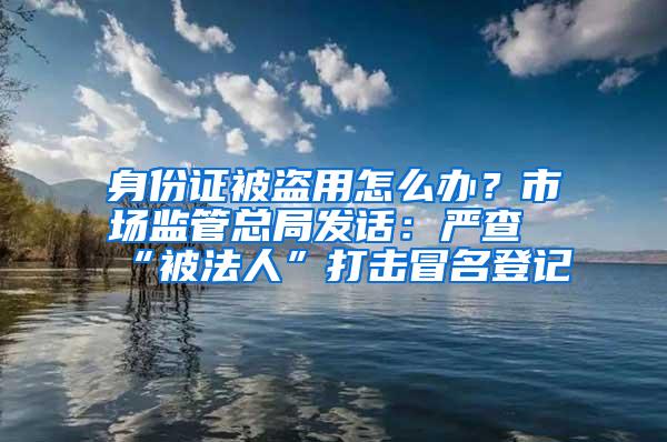 身份证被盗用怎么办？市场监管总局发话：严查“被法人”打击冒名登记