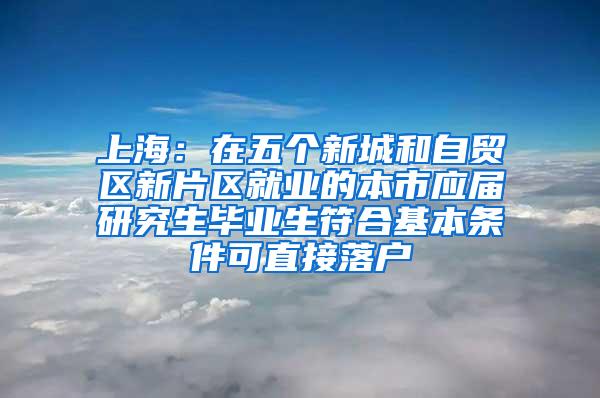 上海：在五个新城和自贸区新片区就业的本市应届研究生毕业生符合基本条件可直接落户