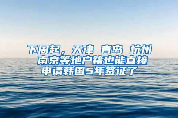 下周起，天津 青岛 杭州 南京等地户籍也能直接申请韩国5年签证了