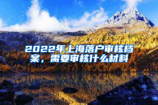 2022年上海落户审核档案，需要审核什么材料