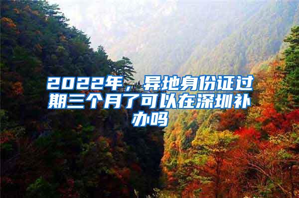 2022年，异地身份证过期三个月了可以在深圳补办吗