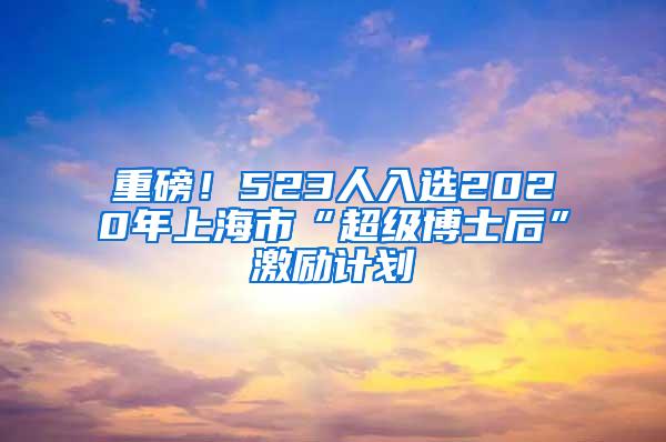 重磅！523人入选2020年上海市“超级博士后”激励计划