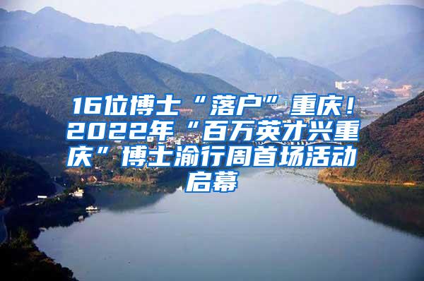 16位博士“落户”重庆！2022年“百万英才兴重庆”博士渝行周首场活动启幕