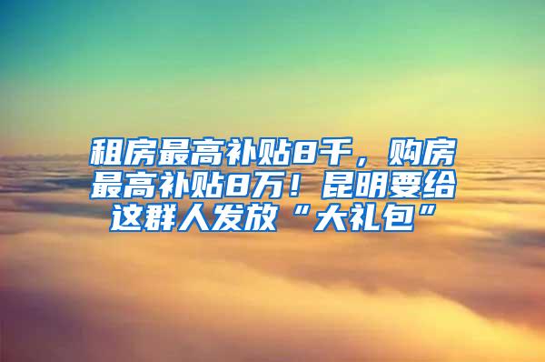 租房最高补贴8千，购房最高补贴8万！昆明要给这群人发放“大礼包”