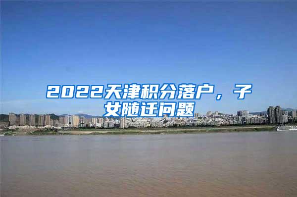 2022天津积分落户，子女随迁问题