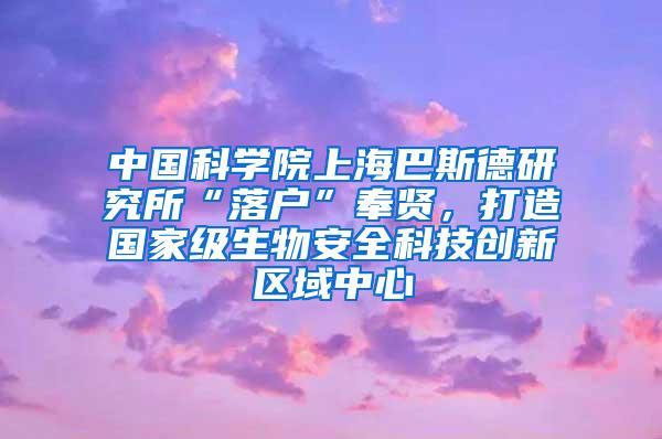 中国科学院上海巴斯德研究所“落户”奉贤，打造国家级生物安全科技创新区域中心