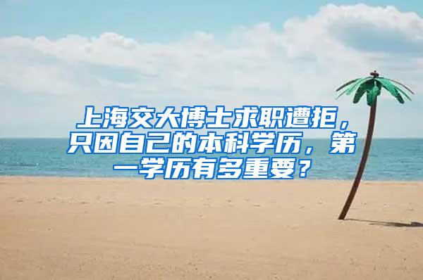 上海交大博士求职遭拒，只因自己的本科学历，第一学历有多重要？