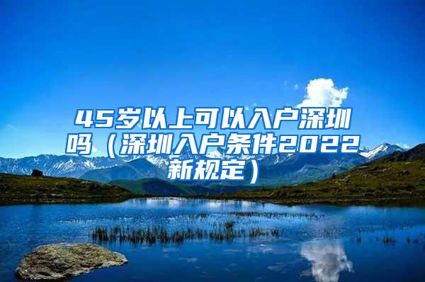 45岁以上可以入户深圳吗（深圳入户条件2022新规定）