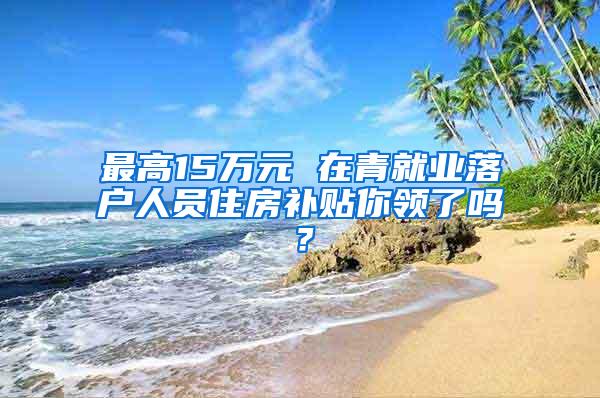 最高15万元 在青就业落户人员住房补贴你领了吗？