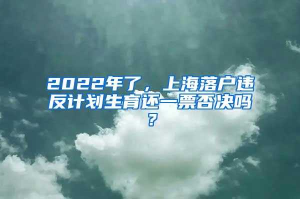 2022年了，上海落户违反计划生育还一票否决吗？