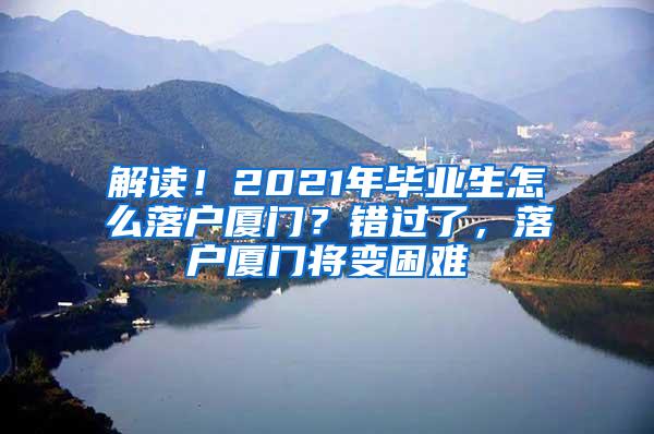 解读！2021年毕业生怎么落户厦门？错过了，落户厦门将变困难