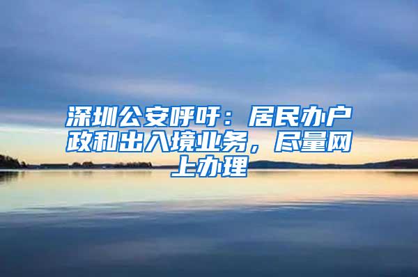 深圳公安呼吁：居民办户政和出入境业务，尽量网上办理