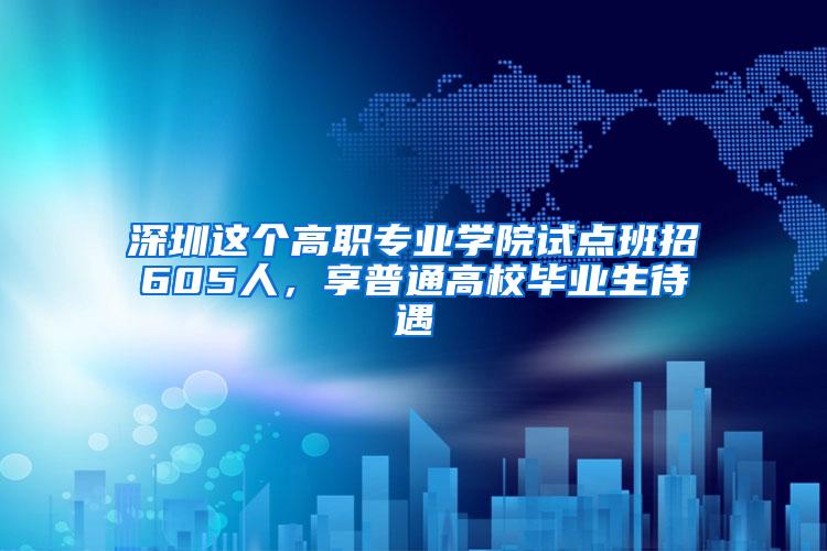 深圳这个高职专业学院试点班招605人，享普通高校毕业生待遇