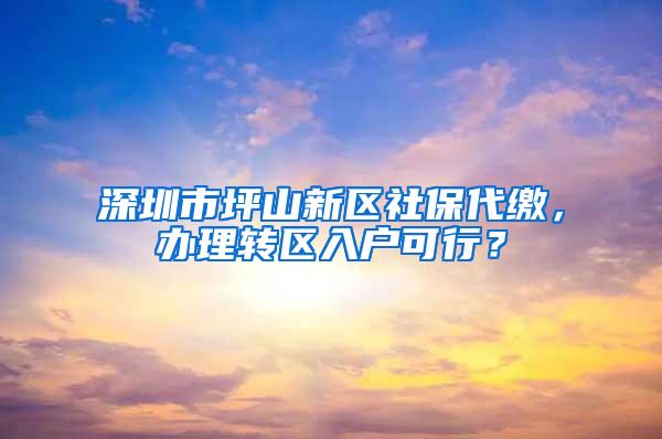 深圳市坪山新区社保代缴，办理转区入户可行？