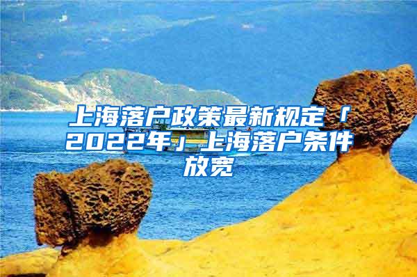 上海落户政策最新规定「2022年」上海落户条件放宽