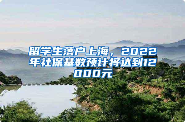 留学生落户上海，2022年社保基数预计将达到12000元