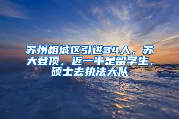 苏州相城区引进34人，苏大登顶，近一半是留学生，硕士去执法大队