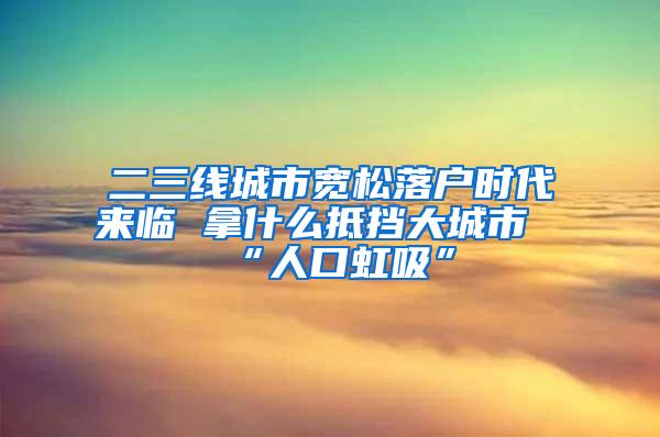 二三线城市宽松落户时代来临 拿什么抵挡大城市“人口虹吸”