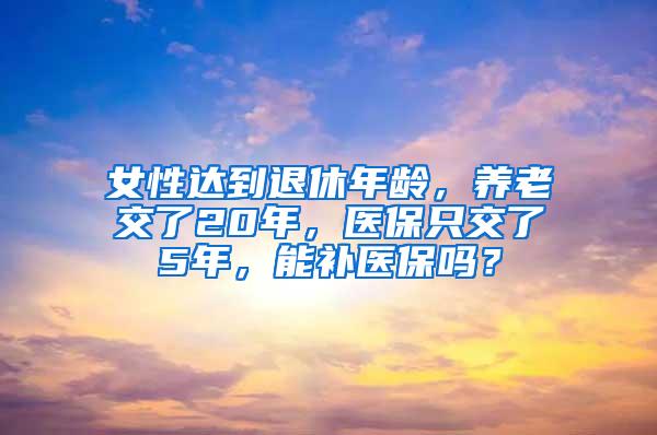 女性达到退休年龄，养老交了20年，医保只交了5年，能补医保吗？