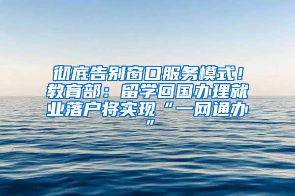 彻底告别窗口服务模式！教育部：留学回国办理就业落户将实现“一网通办”