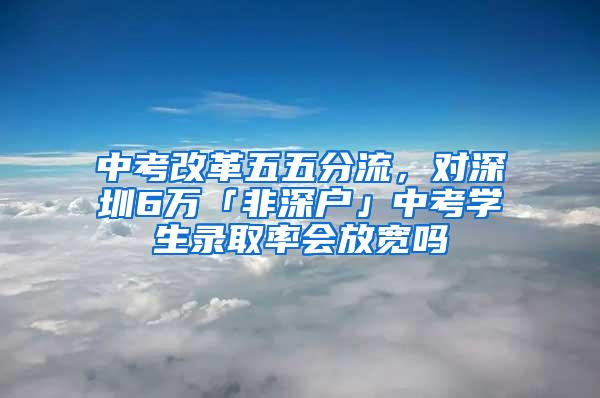 中考改革五五分流，对深圳6万「非深户」中考学生录取率会放宽吗