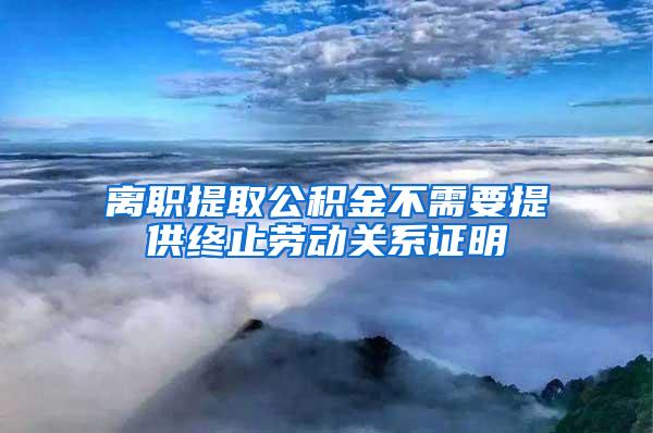 离职提取公积金不需要提供终止劳动关系证明