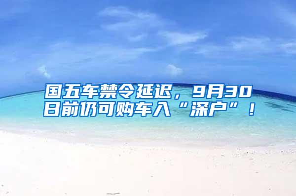 国五车禁令延迟，9月30日前仍可购车入“深户”！