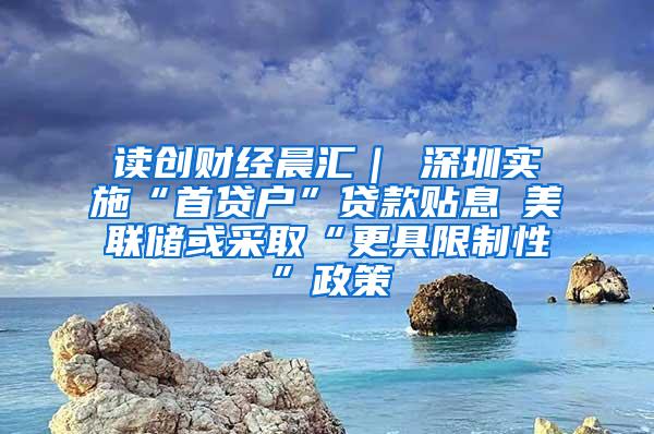 读创财经晨汇｜①深圳实施“首贷户”贷款贴息②美联储或采取“更具限制性”政策