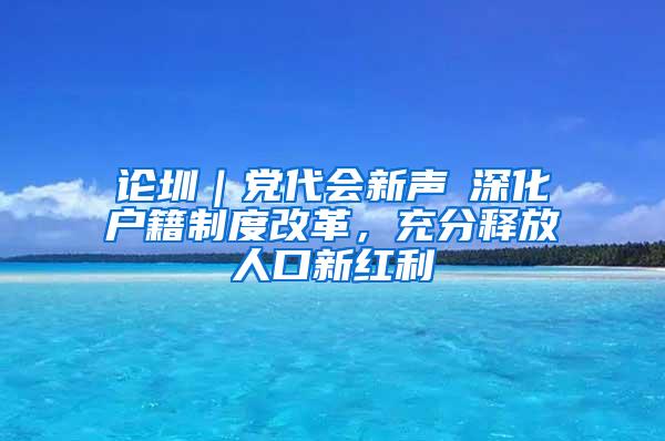 论圳｜党代会新声⑥深化户籍制度改革，充分释放人口新红利