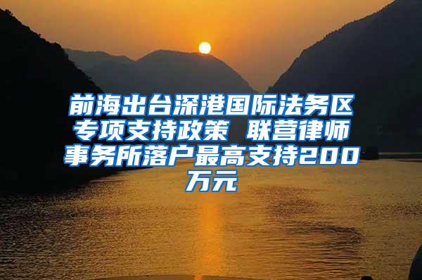 前海出台深港国际法务区专项支持政策 联营律师事务所落户最高支持200万元