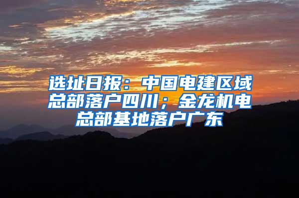 选址日报：中国电建区域总部落户四川；金龙机电总部基地落户广东