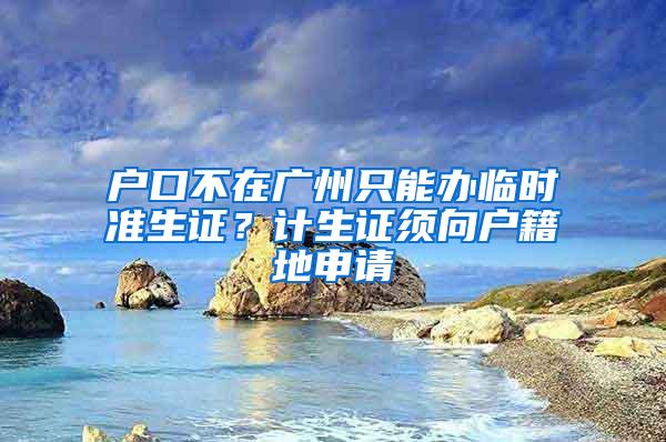 户口不在广州只能办临时准生证？计生证须向户籍地申请