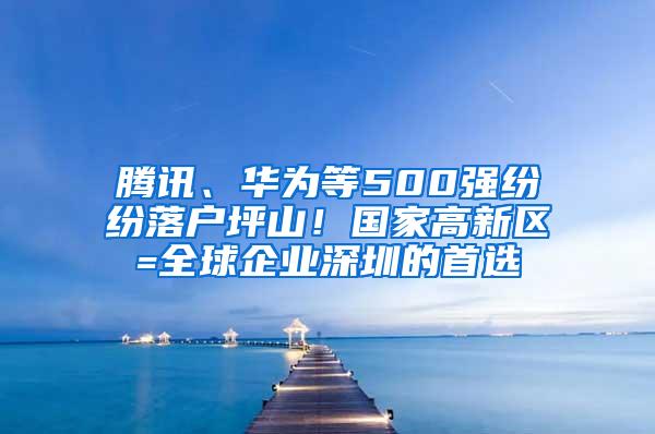 腾讯、华为等500强纷纷落户坪山！国家高新区=全球企业深圳的首选