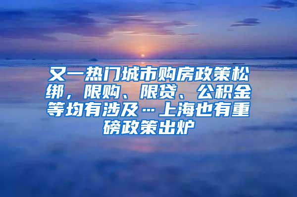 又一热门城市购房政策松绑，限购、限贷、公积金等均有涉及…上海也有重磅政策出炉