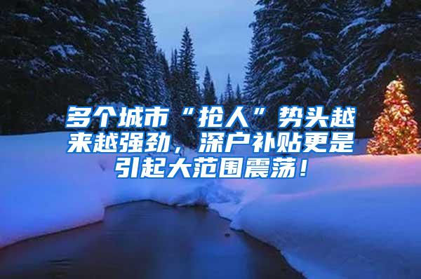 多个城市“抢人”势头越来越强劲，深户补贴更是引起大范围震荡！