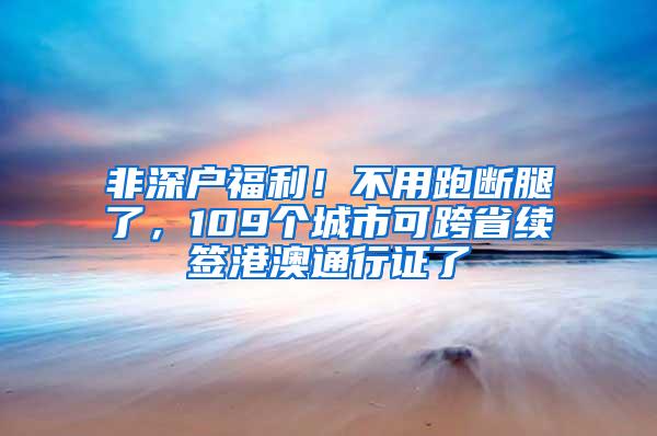 非深户福利！不用跑断腿了，109个城市可跨省续签港澳通行证了