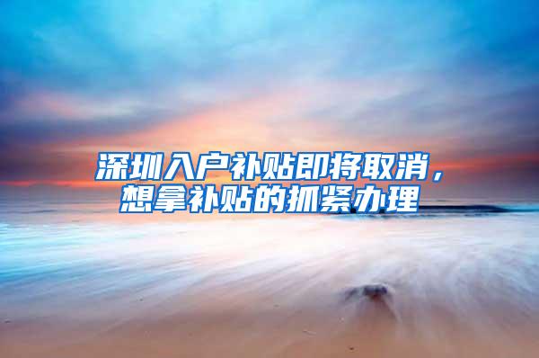 深圳入户补贴即将取消，想拿补贴的抓紧办理