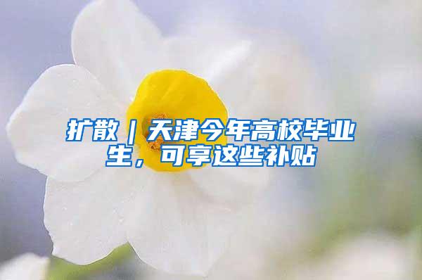 扩散｜天津今年高校毕业生，可享这些补贴