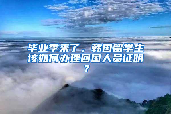 毕业季来了，韩国留学生该如何办理回国人员证明？